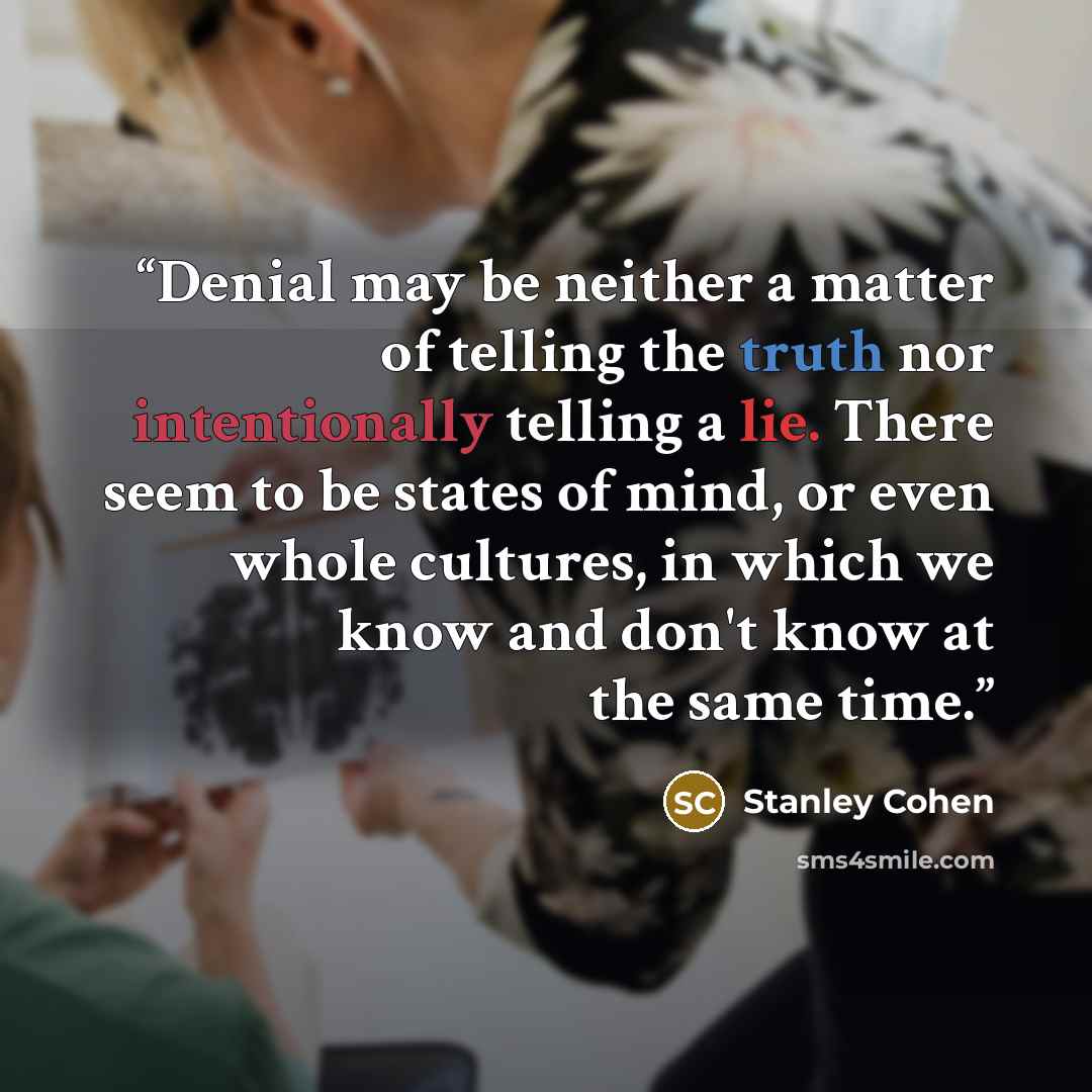 “Denial may be neither a matter of telling the truth nor intentionally telling a lie. There seem to be states of mind, or even whole cultures, in which we know and don't know at the same time.” quote by Stanley Cohen