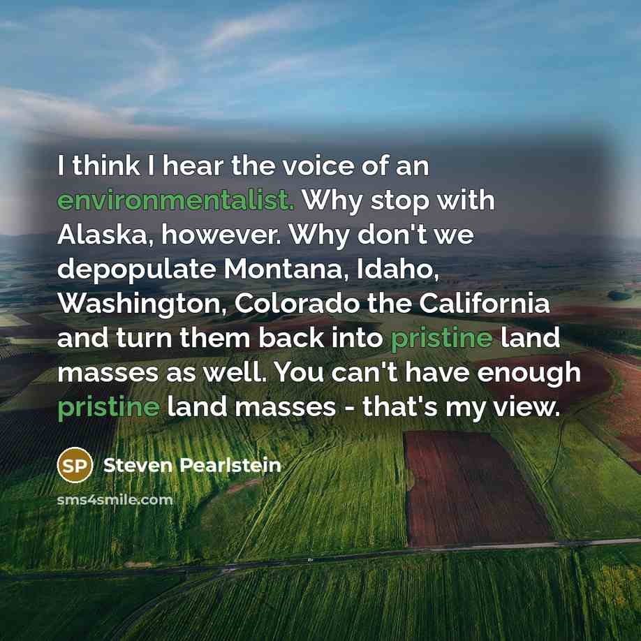 “I think I hear the voice of an environmentalist. Why stop with Alaska, however. Why don't we depopulate Montana, Idaho, Washington, Colorado the California and turn them back into pristine land masses as well. You can't have enough pristine land masses - that's my view.” quote by Steven Pearlstein