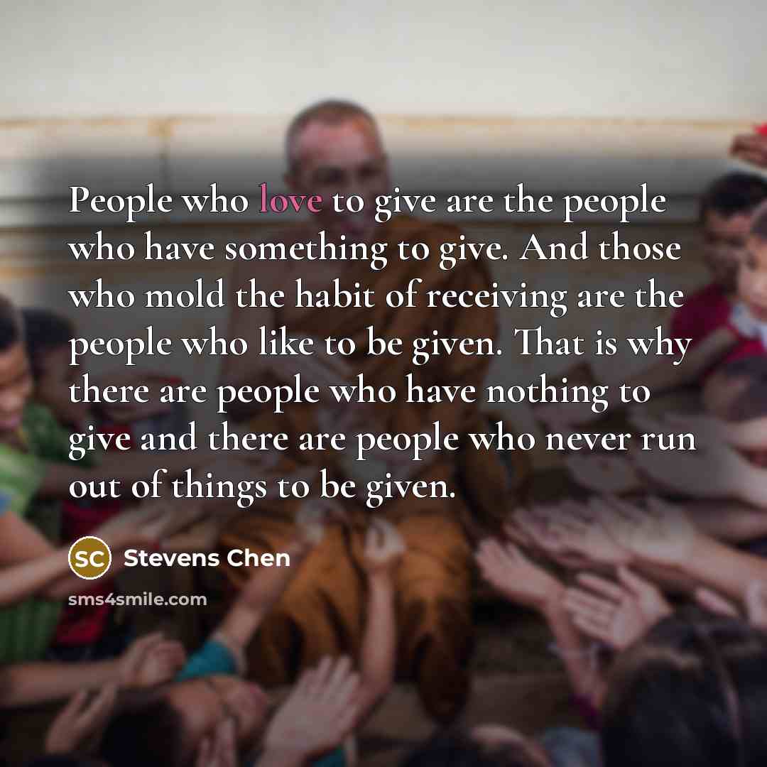 “People who love to give are the people who have something to give. And those who mold the habit of receiving are the people who like to be given. That is why there are people who have nothing to give and there are people who never run out of things to be given.” quote by Stevens Chen