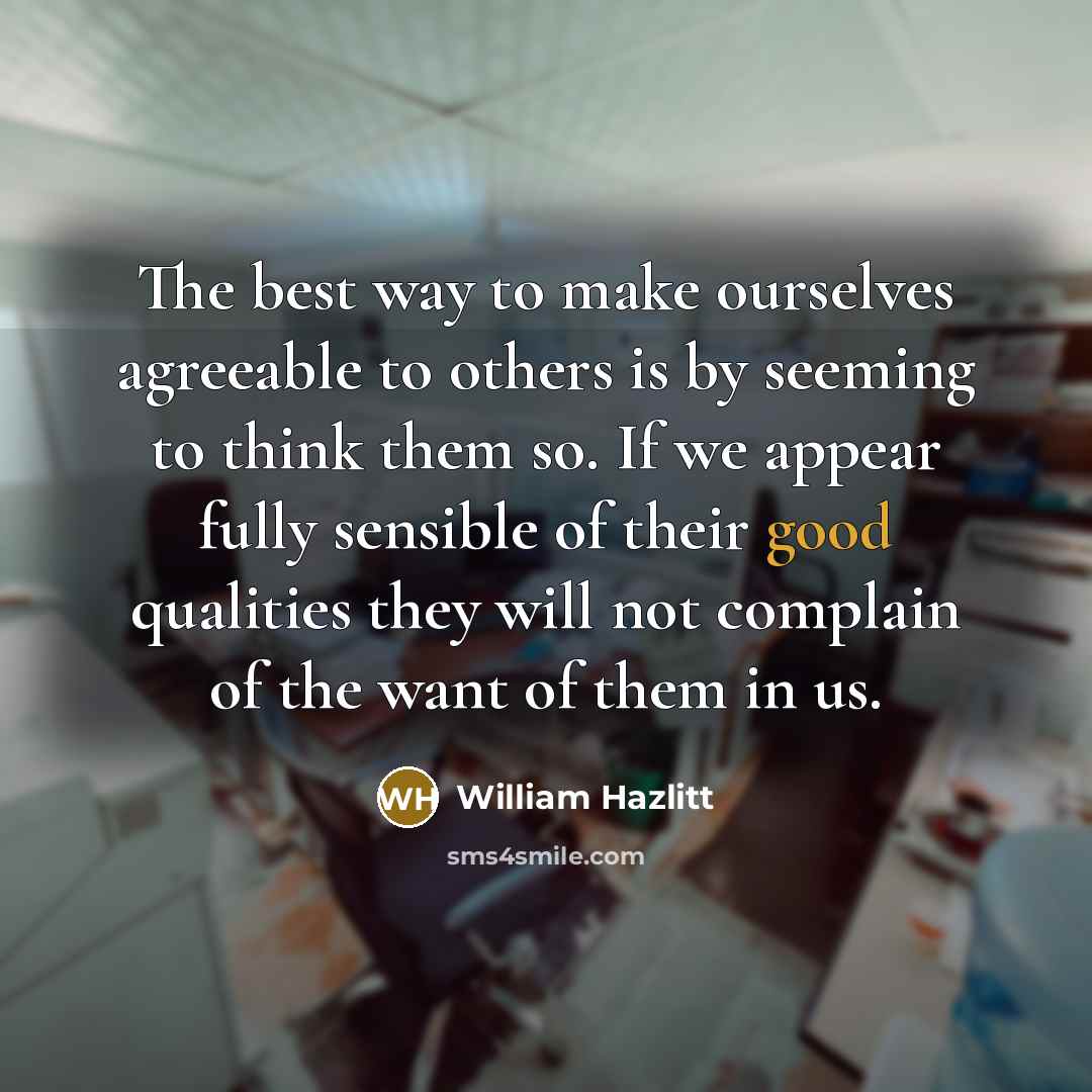 “The best way to make ourselves agreeable to others is by seeming to think them so. If we appear fully sensible of their good qualities they will not complain of the want of them in us.” quote by William Hazlitt