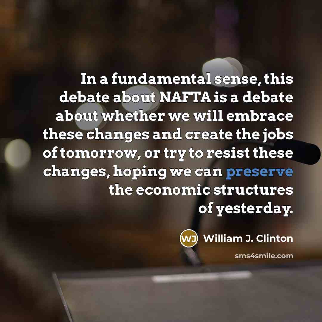 “In a fundamental sense, this debate about NAFTA is a debate about whether we will embrace these changes and create the jobs of tomorrow, or try to resist these changes, hoping we can preserve the economic structures of yesterday.” quote by William J. Clinton