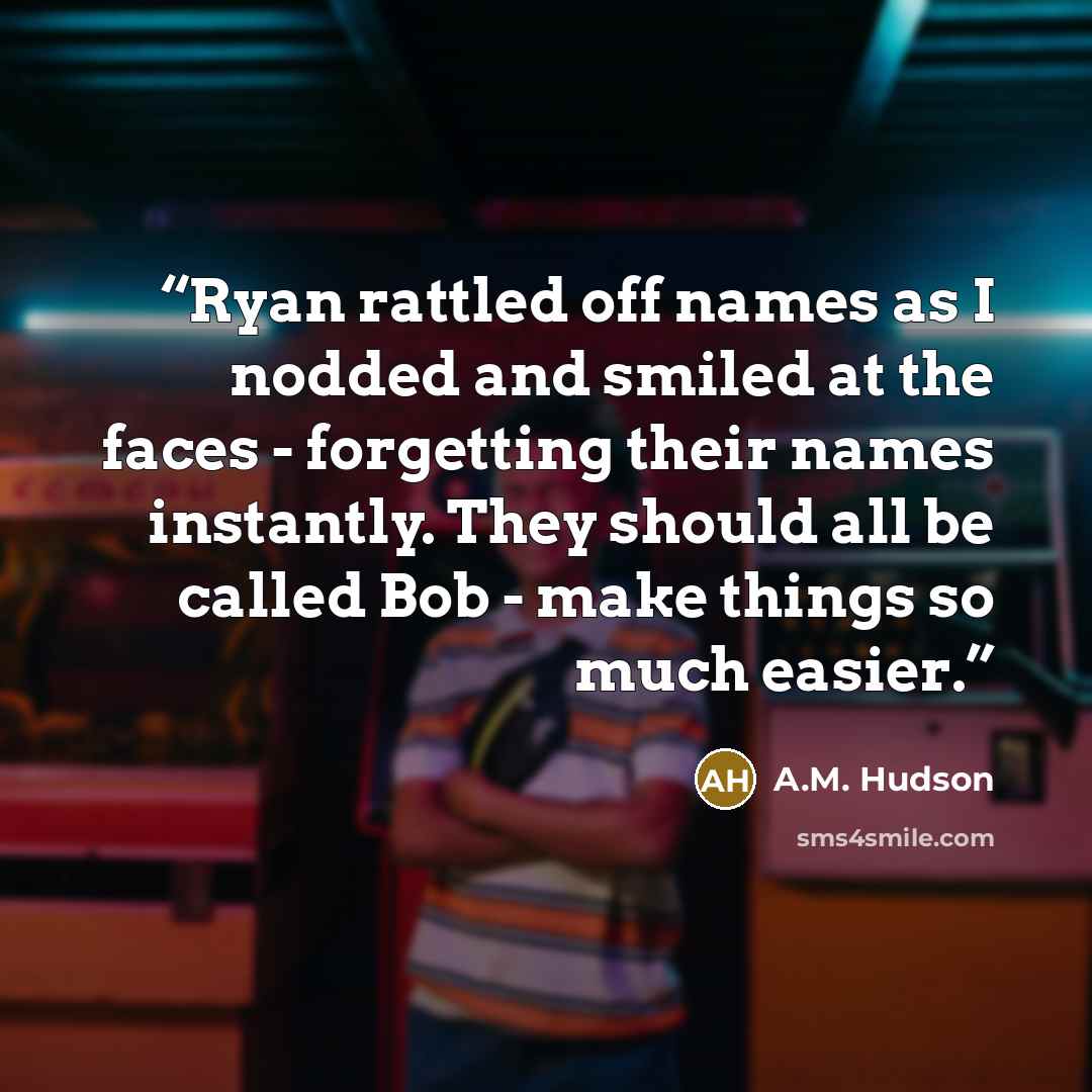 “Ryan rattled off names as I nodded and smiled at the faces - forgetting their names instantly. They should all be called Bob - make things so much easier.” quote by A.M. Hudson