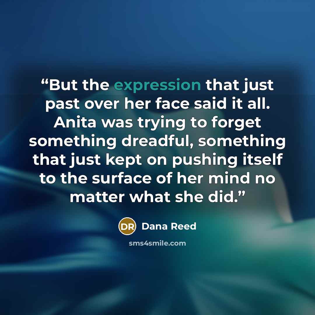 “But the expression that just past over her face said it all. Anita was trying to forget something dreadful, something that just kept on pushing itself to the surface of her mind no matter what she did.” quote by Dana Reed