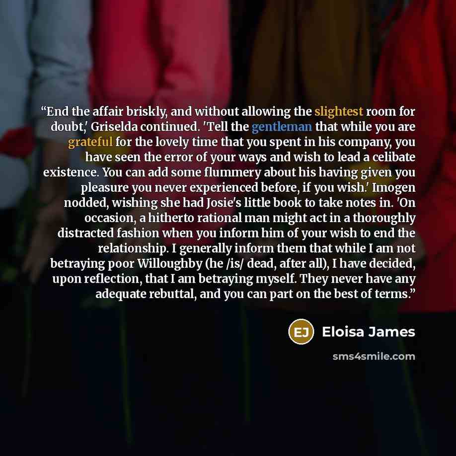 “End the affair briskly, and without allowing the slightest room for doubt,' Griselda continued. 'Tell the gentleman that while you are grateful for the lovely time that you spent in his company, you have seen the error of your ways and wish to lead a celibate existence. You can add some flummery…” quote by Eloisa James