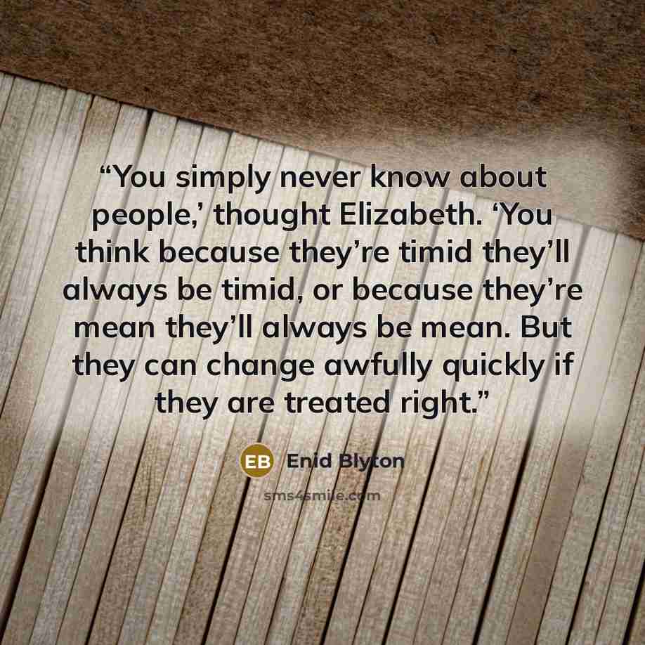 “You simply never know about people,’ thought Elizabeth. ‘You think because they’re timid they’ll always be timid, or because they’re mean they’ll always be mean. But they can change awfully quickly if they are treated right.” quote by Enid Blyton