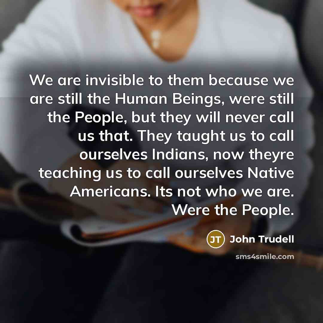 “We are invisible to them because we are still the Human Beings, were still the People, but they will never call us that. They taught us to call ourselves Indians, now theyre teaching us to call ourselves Native Americans. Its not who we are. Were the People.” quote by John Trudell