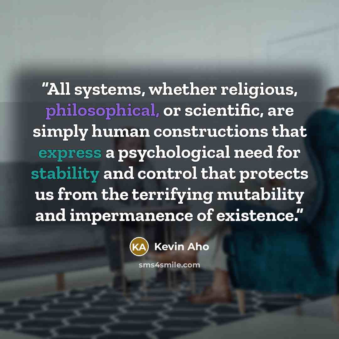 “All systems, whether religious, philosophical, or scientific, are simply human constructions that express a psychological need for stability and control that protects us from the terrifying mutability and impermanence of existence.” quote by Kevin Aho