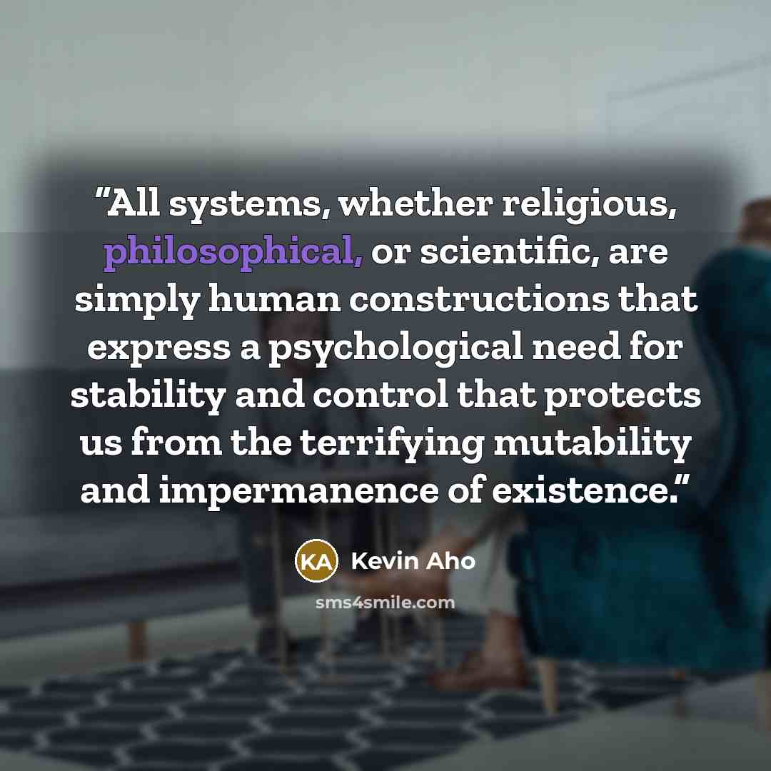 “All systems, whether religious, philosophical, or scientific, are simply human constructions that express a psychological need for stability and control that protects us from the terrifying mutability and impermanence of existence.” quote by Kevin Aho