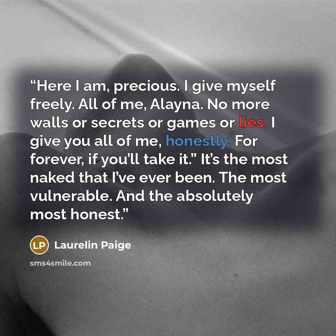 “Here I am, precious. I give myself freely. All of me, Alayna. No more walls or secrets or games or lies. I give you all of me, honestly. For forever, if you’ll take it.” It’s the most naked that I’ve ever been. The most vulnerable. And the absolutely most honest.” quote by Laurelin Paige