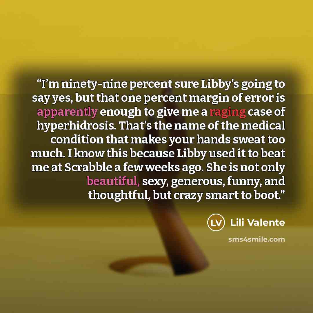 “I’m ninety-nine percent sure Libby’s going to say yes, but that one percent margin of error is apparently enough to give me a raging case of hyperhidrosis. That’s the name of the medical condition that makes your hands sweat too much. I know this because Libby used it to beat me at Scrabble a few…” quote by Lili Valente