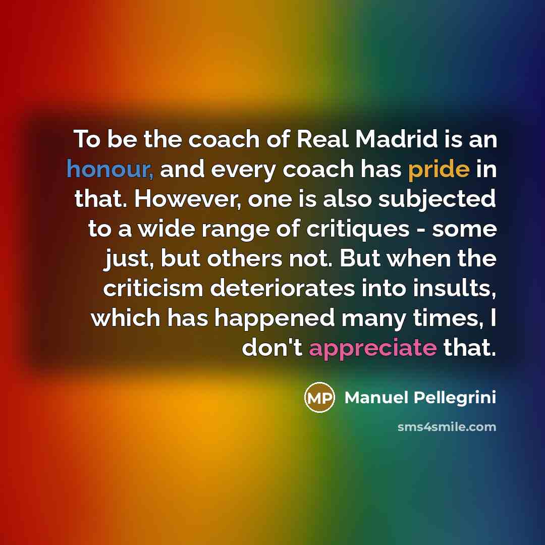 “To be the coach of Real Madrid is an honour, and every coach has pride in that. However, one is also subjected to a wide range of critiques - some just, but others not. But when the criticism deteriorates into insults, which has happened many times, I don't appreciate that.” quote by Manuel Pellegrini