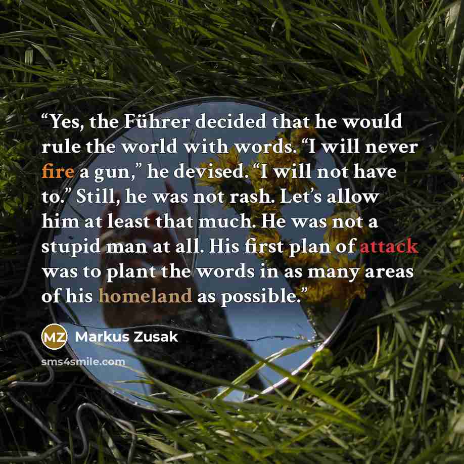 “Yes, the Führer decided that he would rule the world with words. “I will never fire a gun,” he devised. “I will not have to.” Still, he was not rash. Let’s allow him at least that much. He was not a stupid man at all. His first plan of attack was to plant the words in as many areas of his homeland…” quote by Markus Zusak