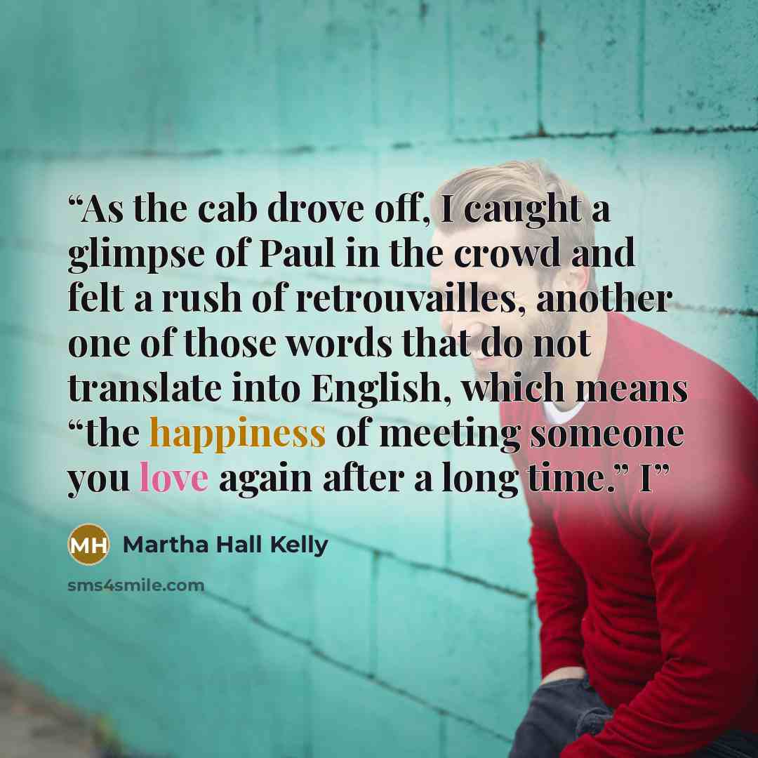 “As the cab drove off, I caught a glimpse of Paul in the crowd and felt a rush of retrouvailles, another one of those words that do not translate into English, which means “the happiness of meeting someone you love again after a long time.” I” quote by Martha Hall Kelly