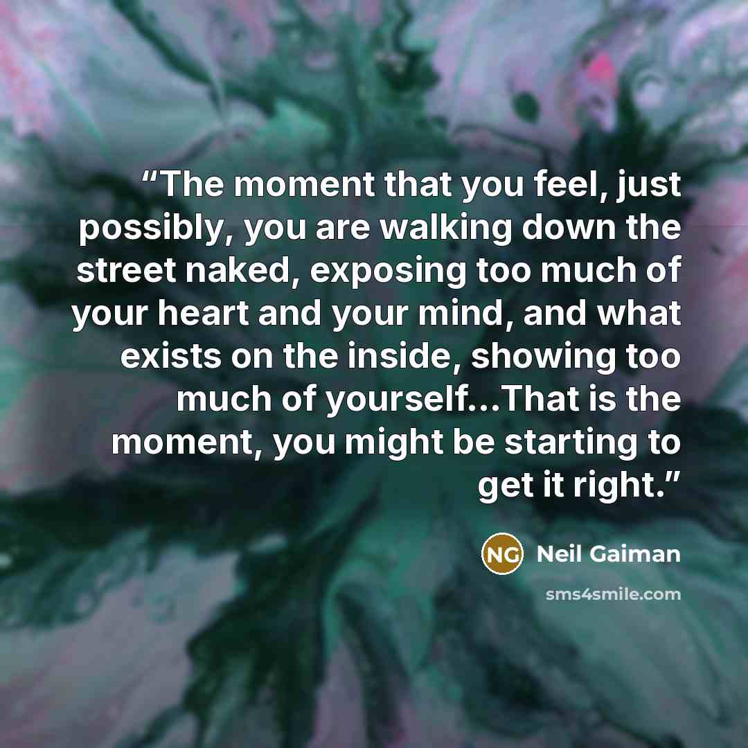 “The moment that you feel, just possibly, you are walking down the street naked, exposing too much of your heart and your mind, and what exists on the inside, showing too much of yourself...That is the moment, you might be starting to get it right.” quote by Neil Gaiman