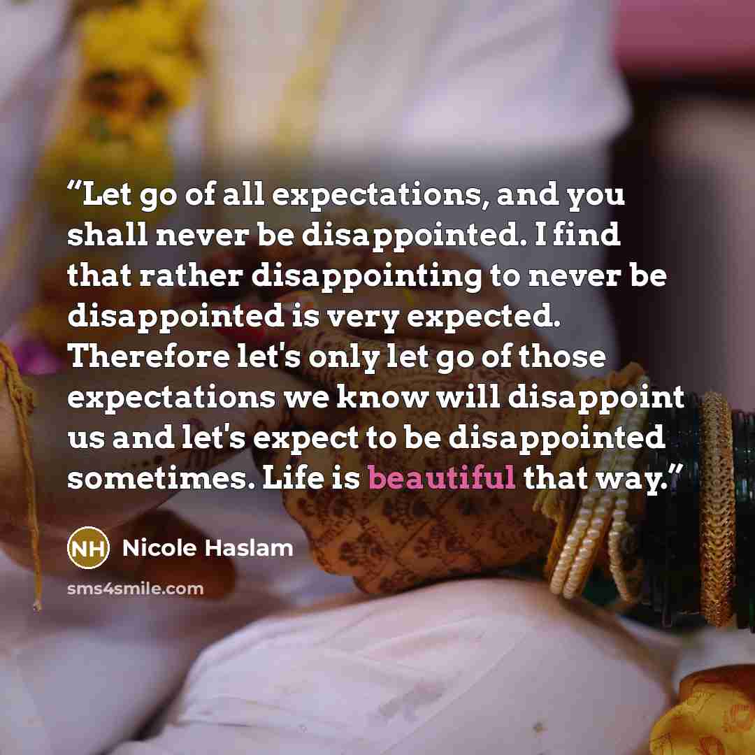 “Let go of all expectations, and you shall never be disappointed. I find that rather disappointing to never be disappointed is very expected. Therefore let's only let go of those expectations we know will disappoint us and let's expect to be disappointed sometimes. Life is beautiful that way.” quote by Nicole Haslam