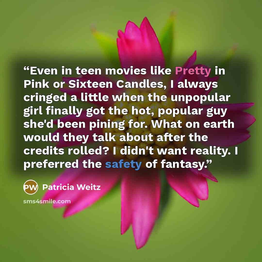 “Even in teen movies like Pretty in Pink or Sixteen Candles, I always cringed a little when the unpopular girl finally got the hot, popular guy she'd been pining for. What on earth would they talk about after the credits rolled? I didn't want reality. I preferred the safety of fantasy.” quote by Patricia Weitz