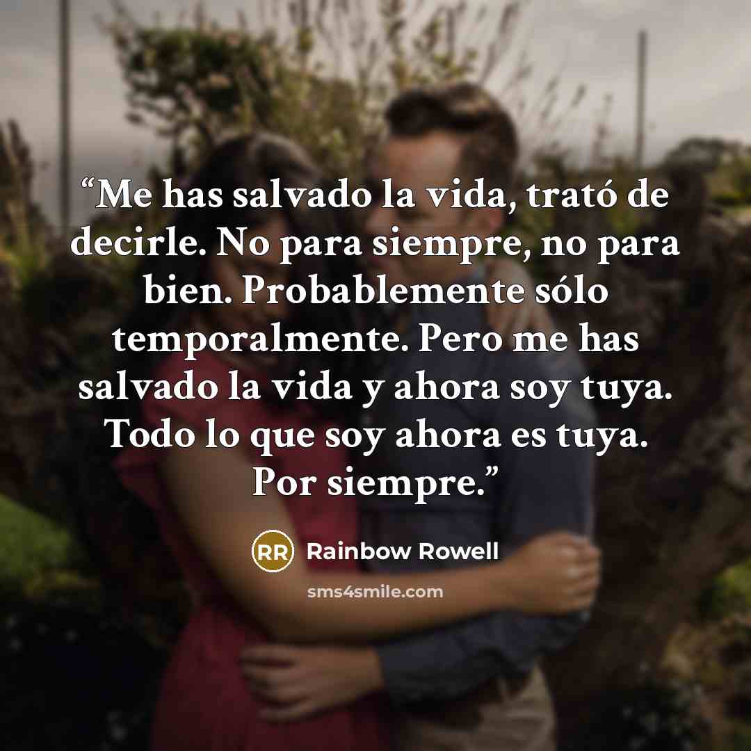 “Me has salvado la vida, trató de decirle. No para siempre, no para bien. Probablemente sólo temporalmente. Pero me has salvado la vida y ahora soy tuya. Todo lo que soy ahora es tuya. Por siempre.” quote by Rainbow Rowell
