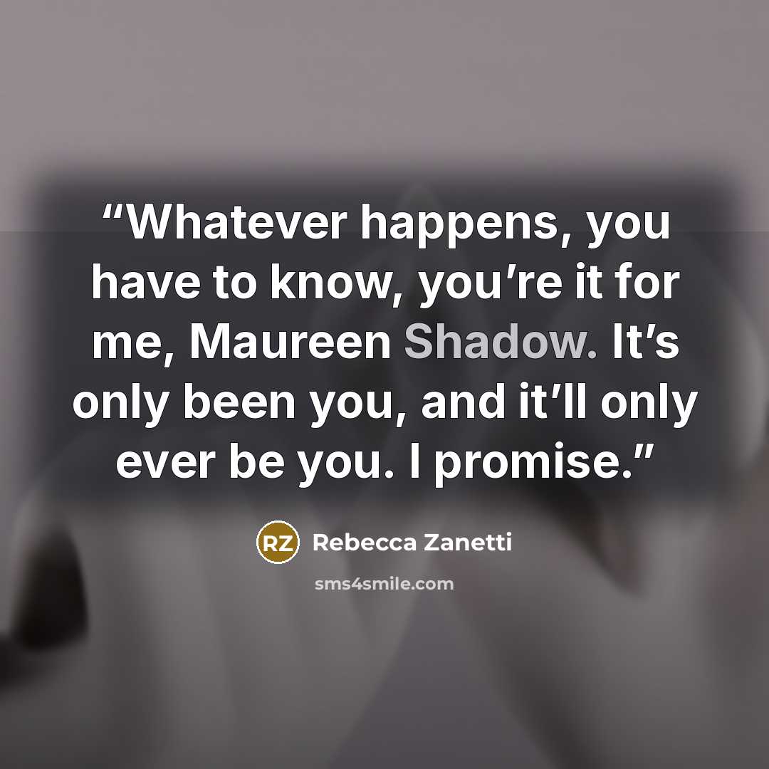 “Whatever happens, you have to know, you’re it for me, Maureen Shadow. It’s only been you, and it’ll only ever be you. I promise.” quote by Rebecca Zanetti