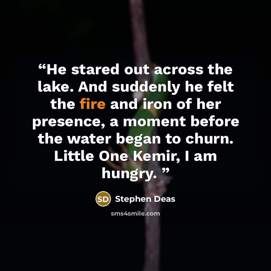 “He stared out across the lake. And suddenly he felt the fire and iron of her presence, a moment before the water began to churn. Little One Kemir, I am hungry.” quote by Stephen Deas