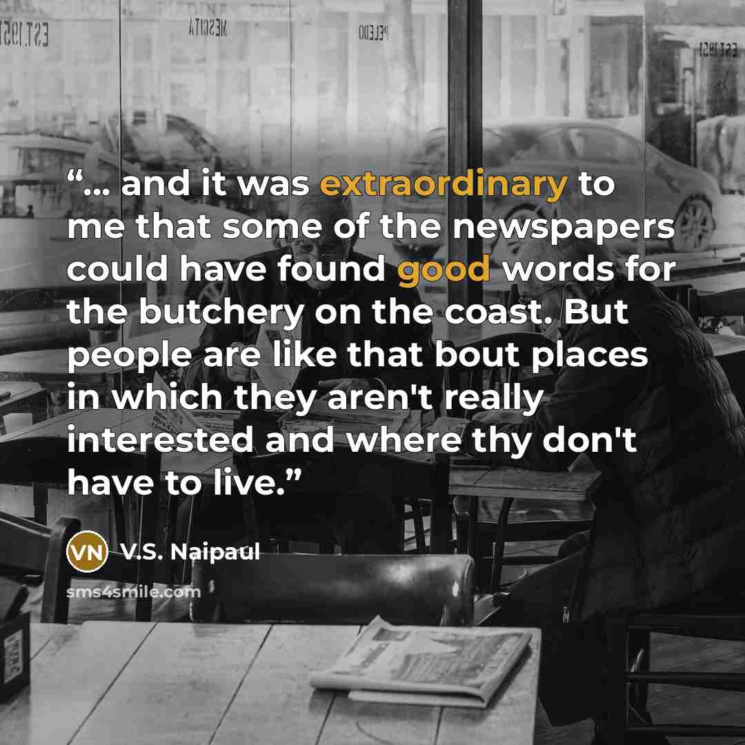 “... and it was extraordinary to me that some of the newspapers could have found good words for the butchery on the coast. But people are like that bout places in which they aren't really interested and where thy don't have to live.” quote by V.S. Naipaul