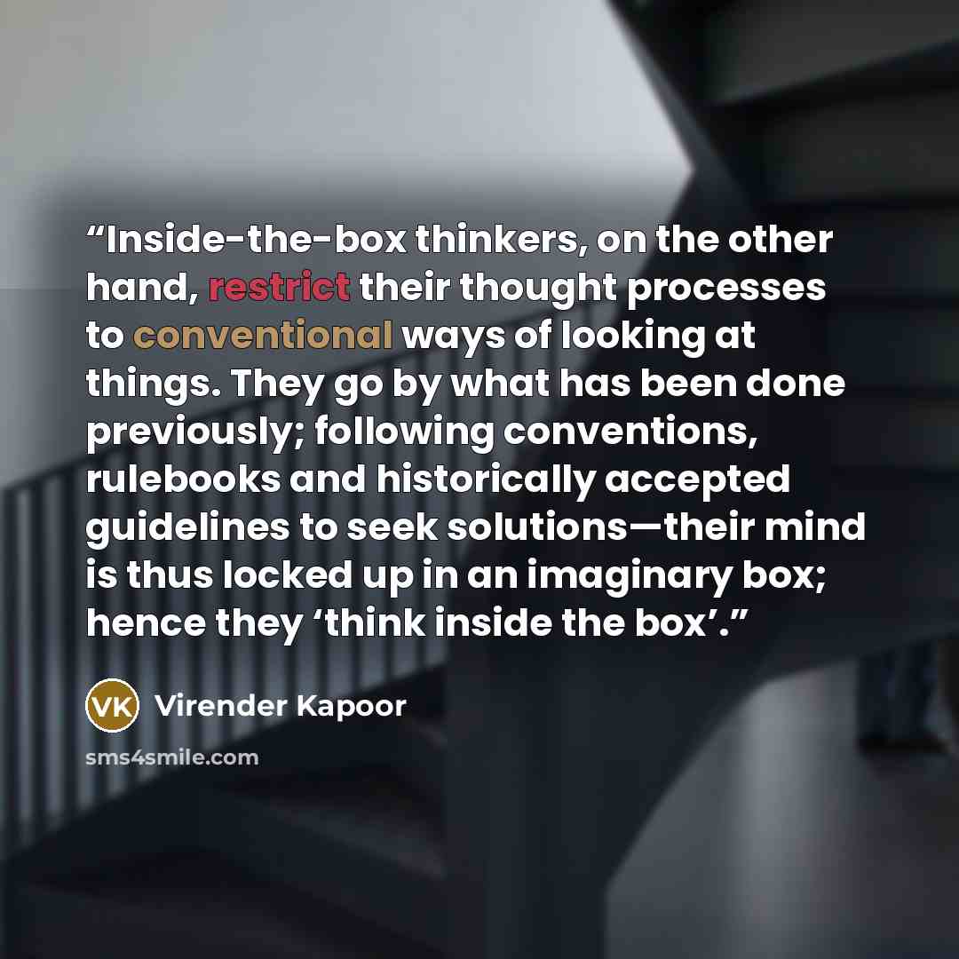 “Inside-the-box thinkers, on the other hand, restrict their thought processes to conventional ways of looking at things. They go by what has been done previously; following conventions, rulebooks and historically accepted guidelines to seek solutions—their mind is thus locked up in an imaginary…” quote by Virender Kapoor