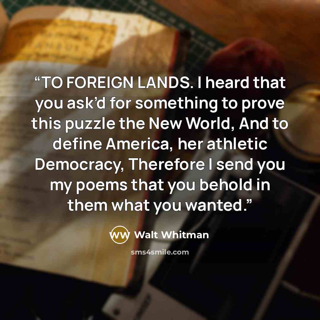 “TO FOREIGN LANDS. I heard that you ask’d for something to prove this puzzle the New World, And to define America, her athletic Democracy, Therefore I send you my poems that you behold in them what you wanted.” quote by Walt Whitman