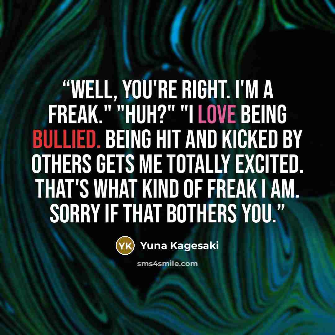“Well, you're right. I'm a Freak." "Huh?" "I love being bullied. Being hit and kicked by others gets me totally excited. That's what kind of freak I am. Sorry if that bothers you.” quote by Yuna Kagesaki