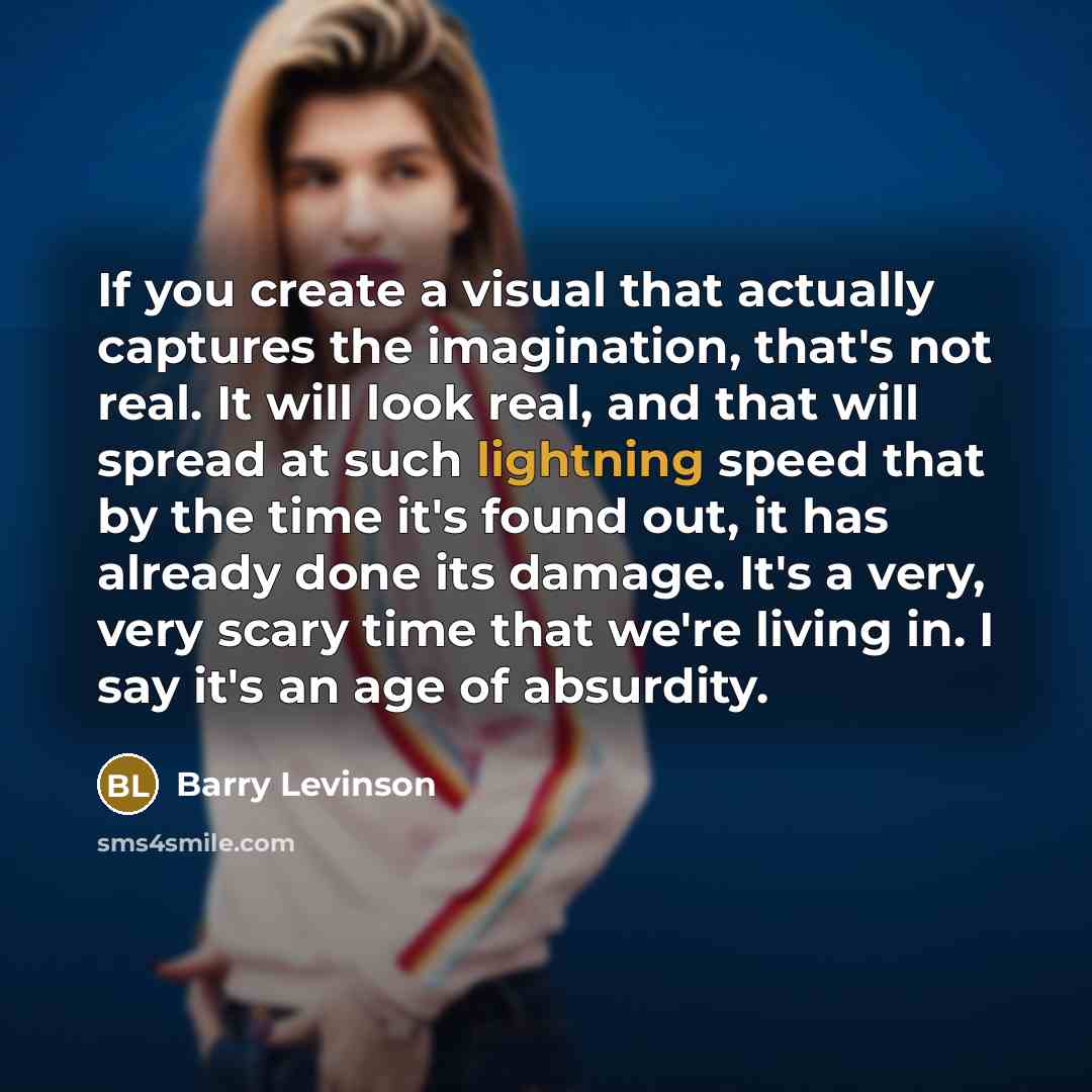 “If you create a visual that actually captures the imagination, that's not real. It will look real, and that will spread at such lightning speed that by the time it's found out, it has already done its damage. It's a very, very scary time that we're living in. I say it's an age of absurdity.” quote by Barry Levinson
