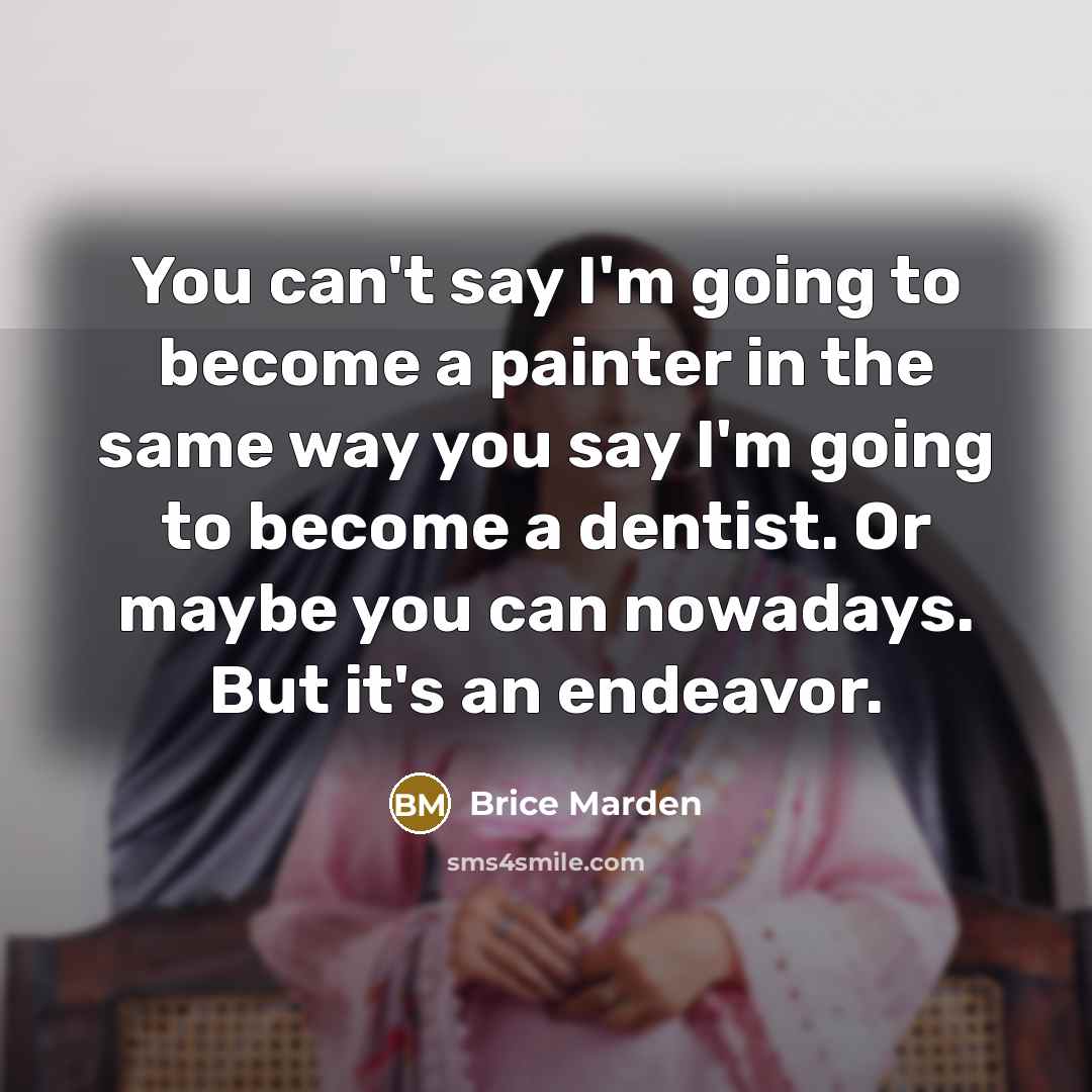“You can't say I'm going to become a painter in the same way you say I'm going to become a dentist. Or maybe you can nowadays. But it's an endeavor.” quote by Brice Marden