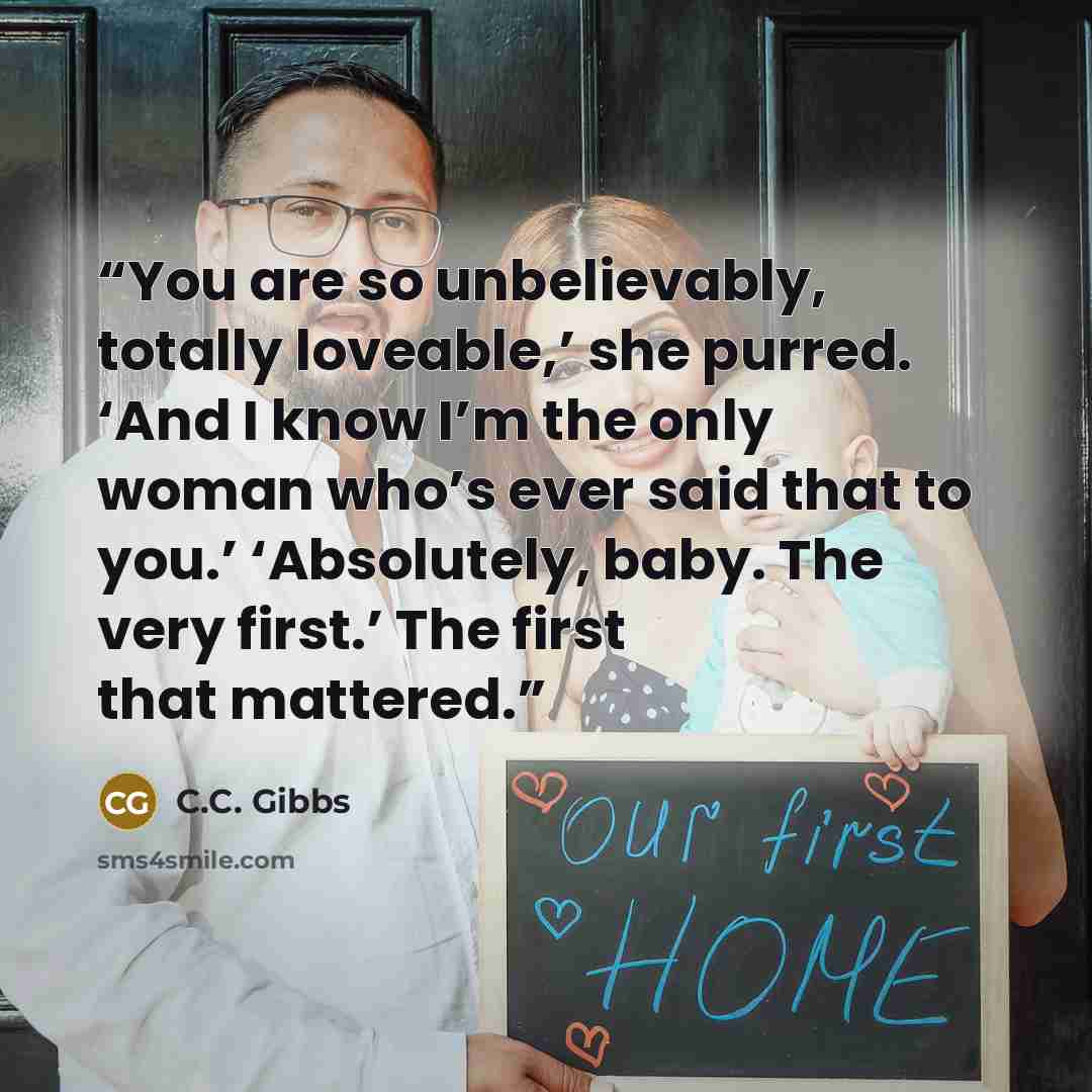 “You are so unbelievably, totally loveable,’ she purred. ‘And I know I’m the only woman who’s ever said that to you.’ ‘Absolutely, baby. The very first.’ The first that mattered.” quote by C.C. Gibbs