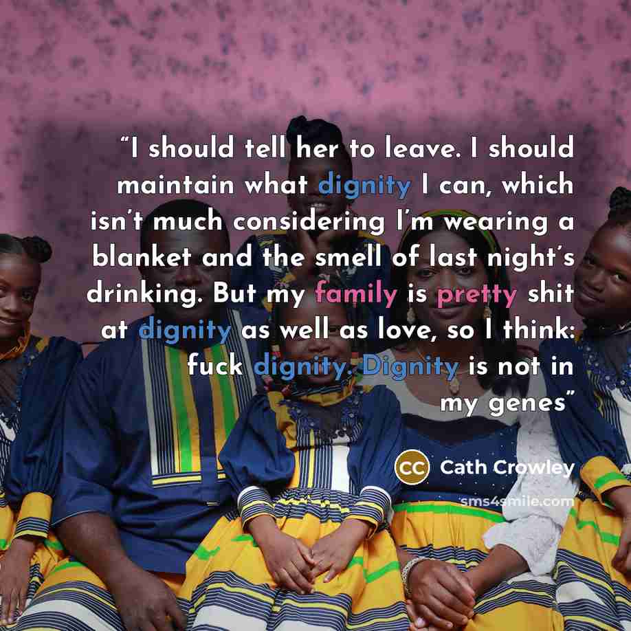 “I should tell her to leave. I should maintain what dignity I can, which isn’t much considering I’m wearing a blanket and the smell of last night’s drinking. But my family is pretty shit at dignity as well as love, so I think: fuck dignity. Dignity is not in my genes” quote by Cath Crowley