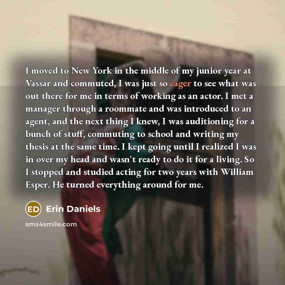 “I moved to New York in the middle of my junior year at Vassar and commuted, I was just so eager to see what was out there for me in terms of working as an actor. I met a manager through a roommate and was introduced to an agent, and the next thing I knew, I was auditioning for a bunch of stuff…” quote by Erin Daniels