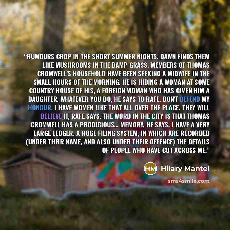 “Rumours crop in the short summer nights. Dawn finds them like mushrooms in the damp grass. Members of Thomas Cromwell's household have been seeking a midwife in the small hours of the morning. He is hiding a woman at some country house of his, a foreign woman who has given him a daughter. Whatever…” quote by Hilary Mantel