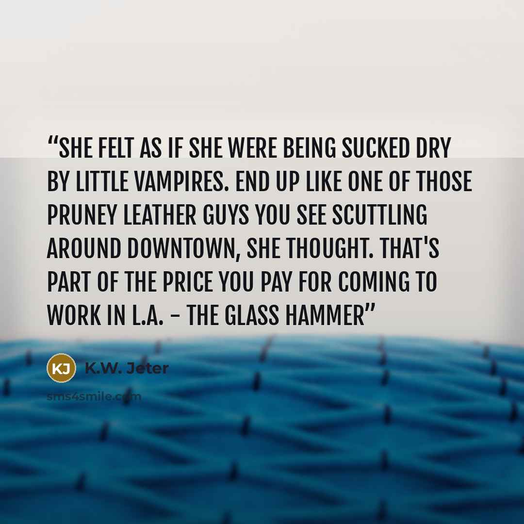 “She felt as if she were being sucked dry by little vampires. End up like one of those pruney leather guys you see scuttling around downtown, she thought. That's part of the price you pay for coming to work in L.A. - The Glass Hammer” quote by K.W. Jeter