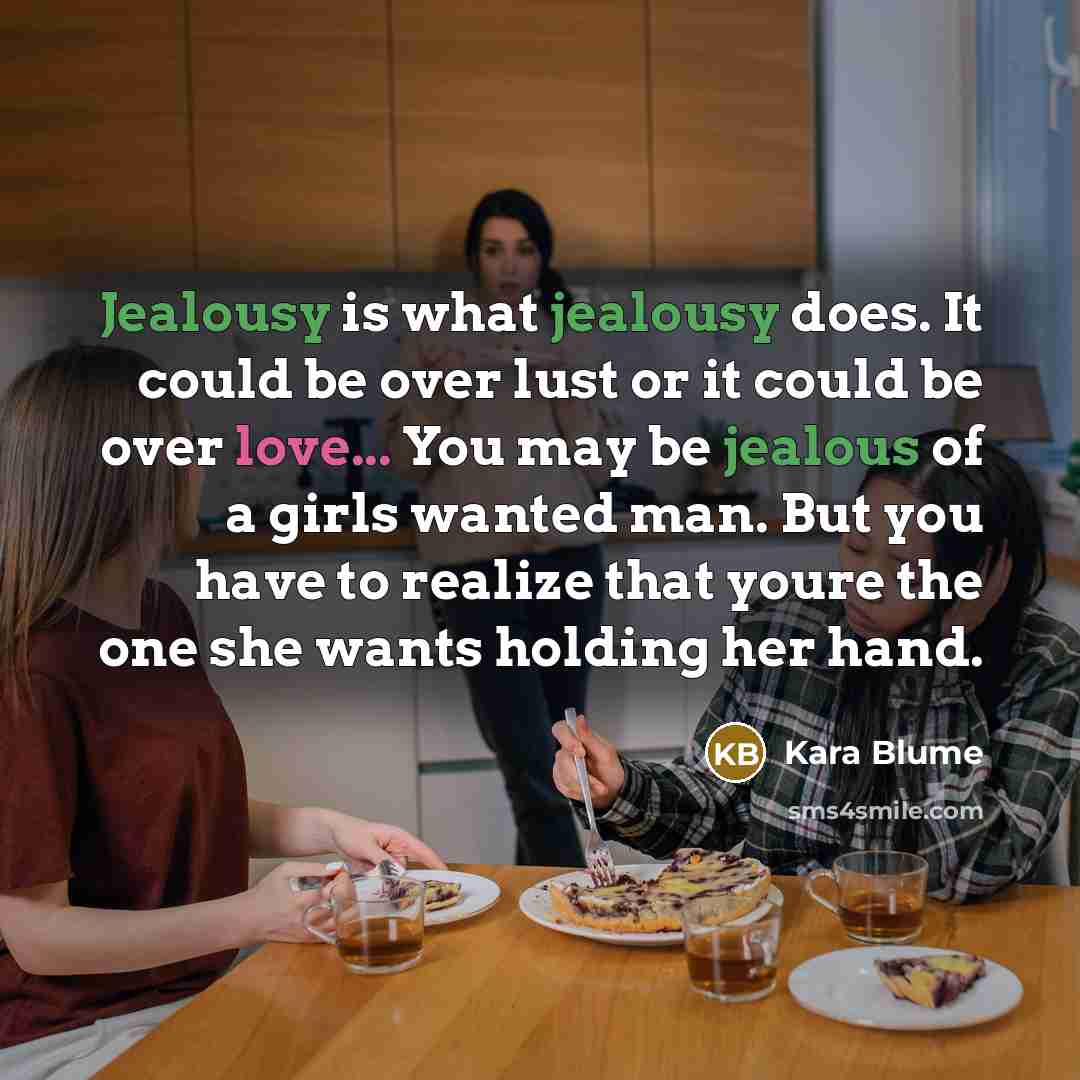 “Jealousy is what jealousy does. It could be over lust or it could be over love... You may be jealous of a girls wanted man. But you have to realize that youre the one she wants holding her hand.” quote by Kara Blume