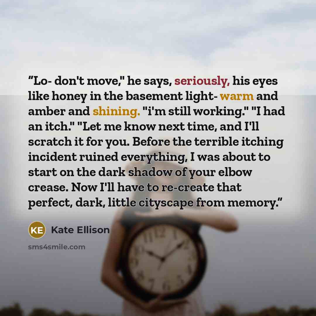 “Lo- don't move," he says, seriously, his eyes like honey in the basement light- warm and amber and shining. "i'm still working." "I had an itch." "Let me know next time, and I'll scratch it for you. Before the terrible itching incident ruined everything, I was about to start on the dark shadow of…” quote by Kate Ellison