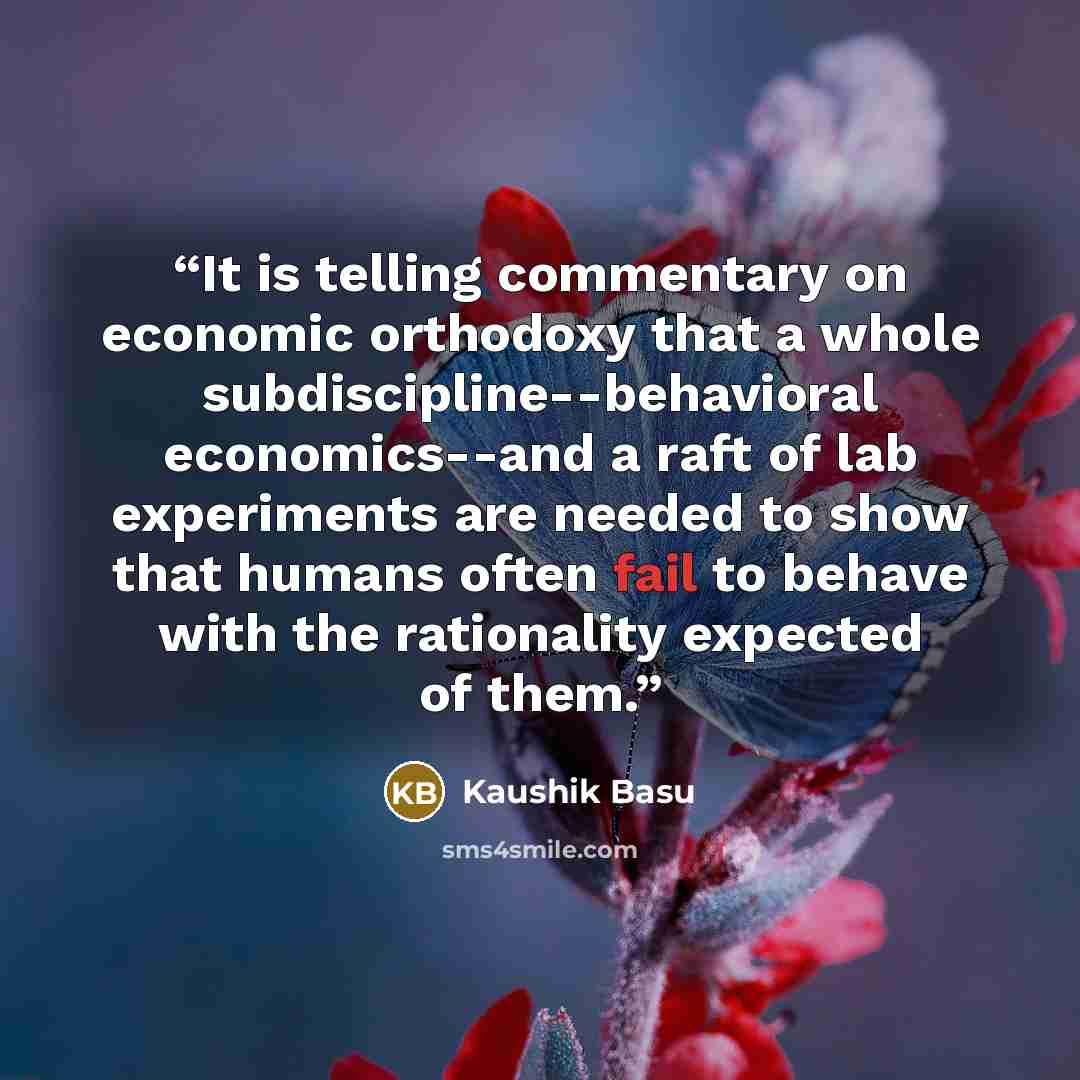 “It is telling commentary on economic orthodoxy that a whole subdiscipline--behavioral economics--and a raft of lab experiments are needed to show that humans often fail to behave with the rationality expected of them.” quote by Kaushik Basu