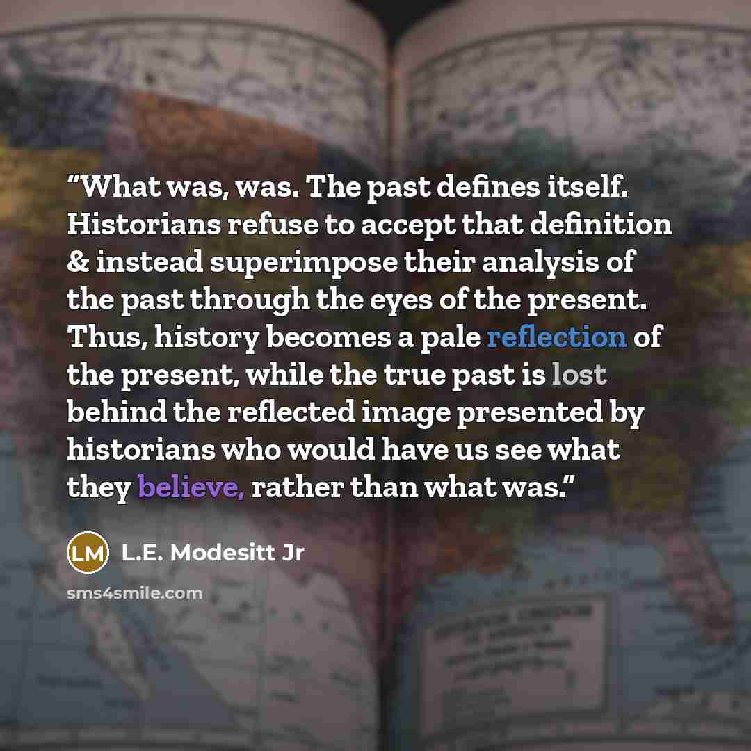 “What was, was. The past defines itself. Historians refuse to accept that definition & instead superimpose their analysis of the past through the eyes of the present. Thus, history becomes a pale reflection of the present, while the true past is lost behind the reflected image presented by…” quote by L.E. Modesitt Jr