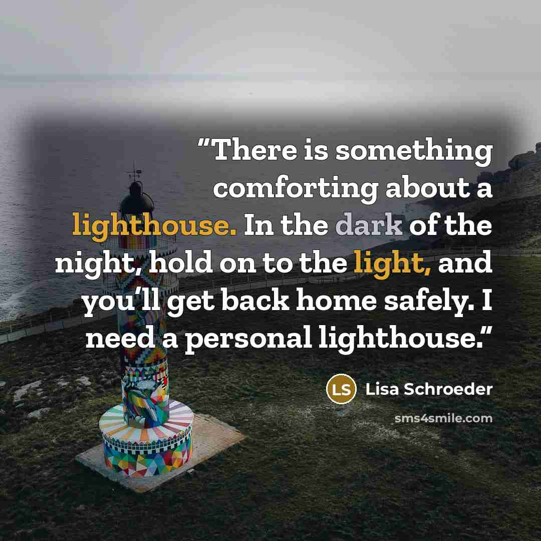 “There is something comforting about a lighthouse. In the dark of the night, hold on to the light, and you’ll get back home safely. I need a personal lighthouse.” quote by Lisa Schroeder