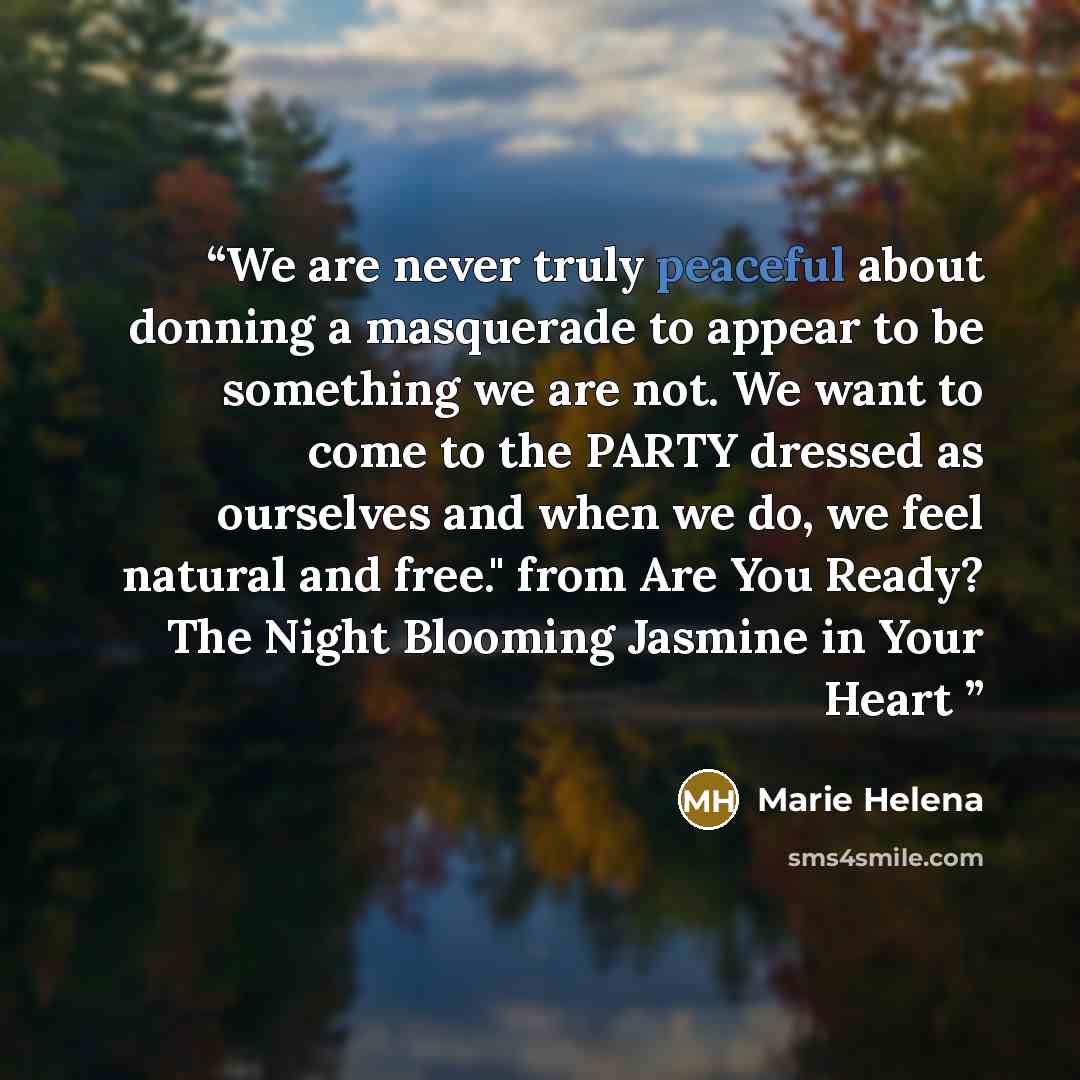 “We are never truly peaceful about donning a masquerade to appear to be something we are not. We want to come to the PARTY dressed as ourselves and when we do, we feel natural and free." from Are You Ready? The Night Blooming Jasmine in Your Heart” quote by Marie Helena
