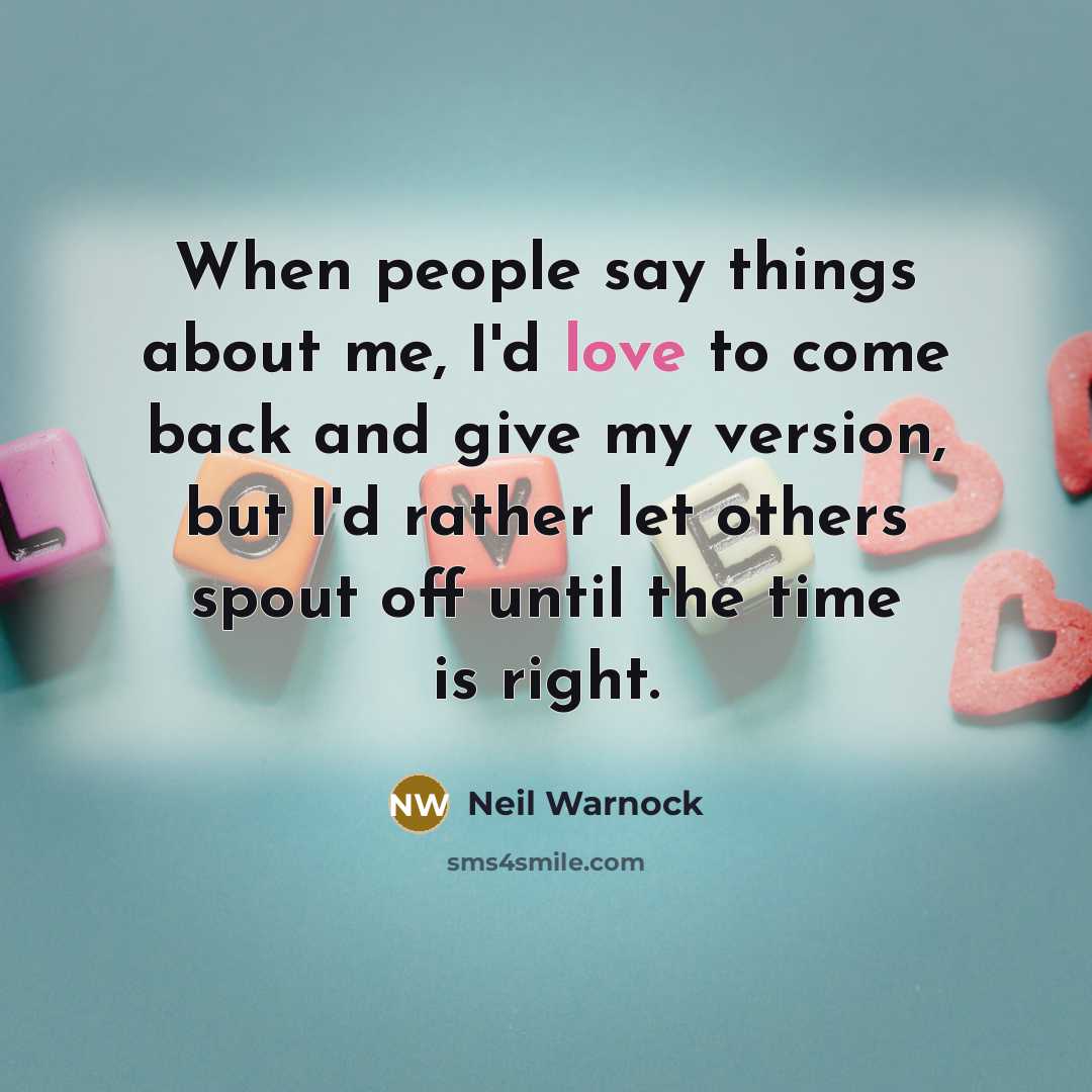 “When people say things about me, I'd love to come back and give my version, but I'd rather let others spout off until the time is right.” quote by Neil Warnock