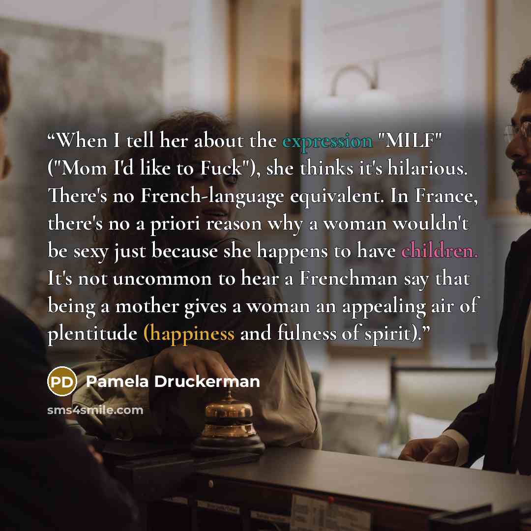 “When I tell her about the expression "MILF" ("Mom I'd like to Fuck"), she thinks it's hilarious. There's no French-language equivalent. In France, there's no a priori reason why a woman wouldn't be sexy just because she happens to have children. It's not uncommon to hear a Frenchman say that being…” quote by Pamela Druckerman