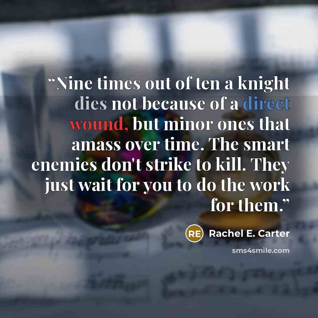 “Nine times out of ten a knight dies not because of a direct wound, but minor ones that amass over time. The smart enemies don't strike to kill. They just wait for you to do the work for them.” quote by Rachel E. Carter