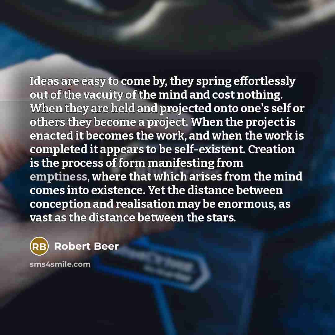 “Ideas are easy to come by, they spring effortlessly out of the vacuity of the mind and cost nothing. When they are held and projected onto one's self or others they become a project. When the project is enacted it becomes the work, and when the work is completed it appears to be self-existent…” quote by Robert Beer