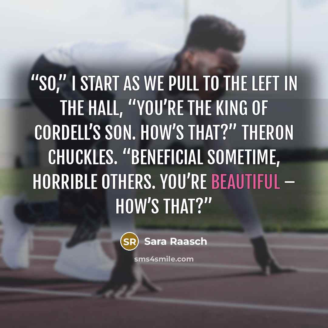 “So,” I start as we pull to the left in the hall, “you’re the king of Cordell’s son. How’s that?” Theron chuckles. “Beneficial sometime, horrible others. You’re beautiful – how’s that?” quote by Sara Raasch