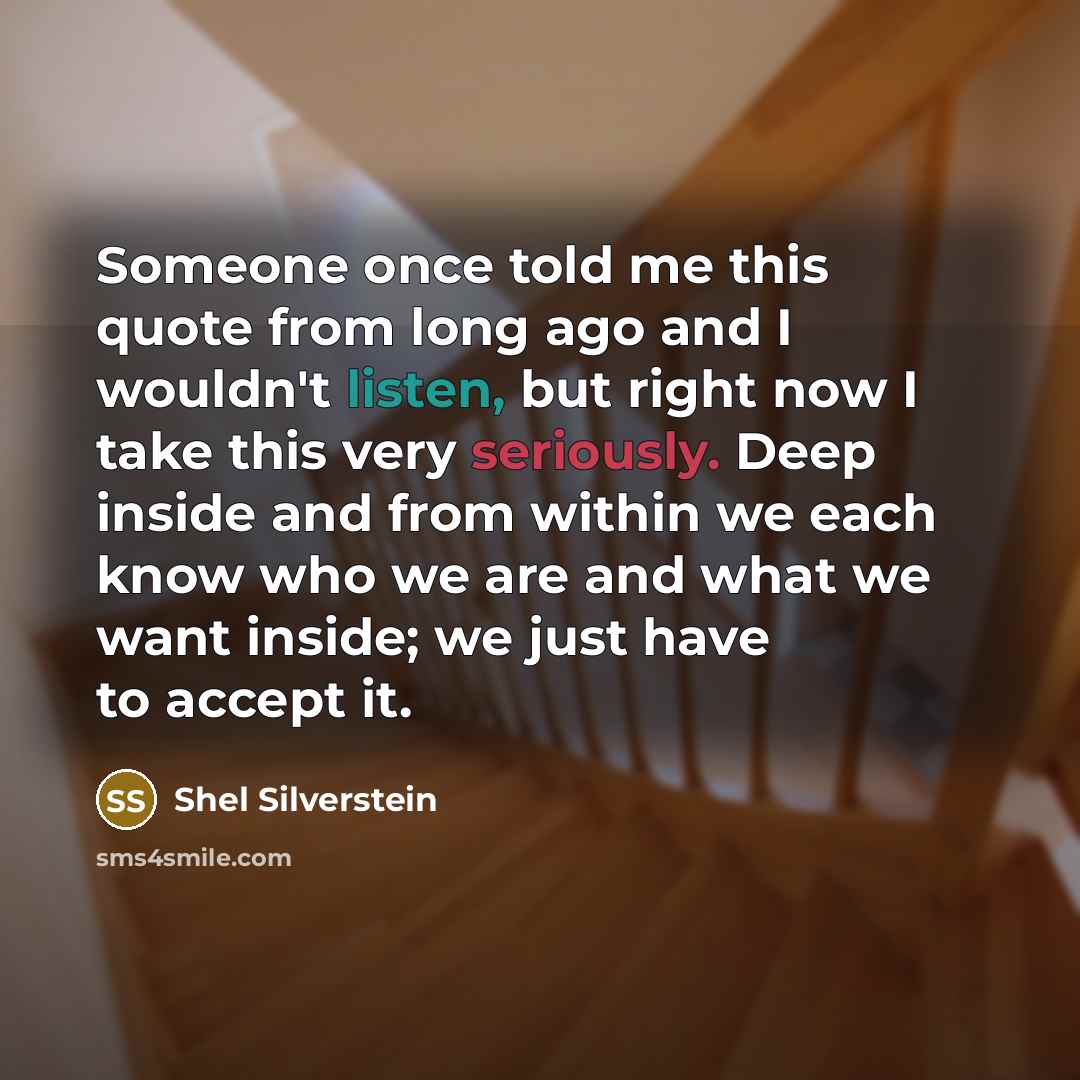 “Someone once told me this quote from long ago and I wouldn't listen, but right now I take this very seriously. Deep inside and from within we each know who we are and what we want inside; we just have to accept it.” quote by Shel Silverstein