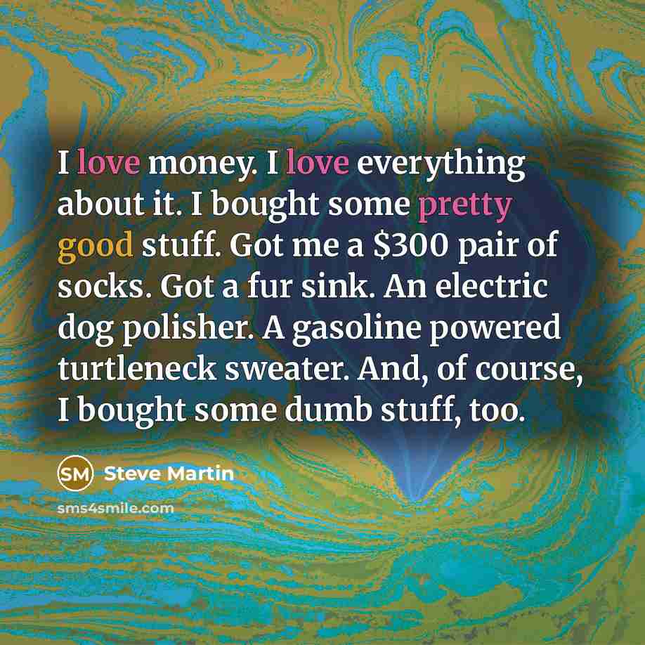 “I love money. I love everything about it. I bought some pretty good stuff. Got me a $300 pair of socks. Got a fur sink. An electric dog polisher. A gasoline powered turtleneck sweater. And, of course, I bought some dumb stuff, too.” quote by Steve Martin