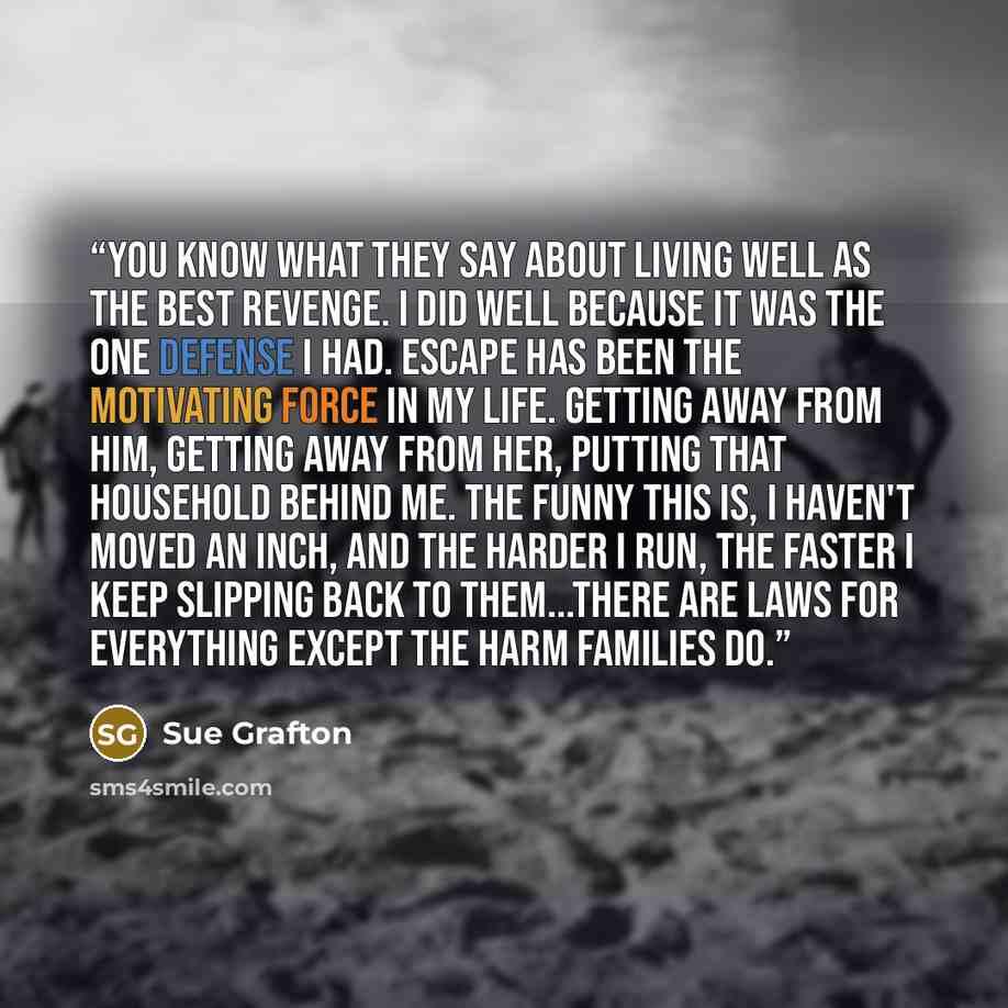 “You know what they say about living well as the best revenge. I did well because it was the one defense I had. Escape has been the motivating force in my life. Getting away from him, getting away from her, putting that household behind me. The funny this is, I haven't moved an inch, and the harder…” quote by Sue Grafton