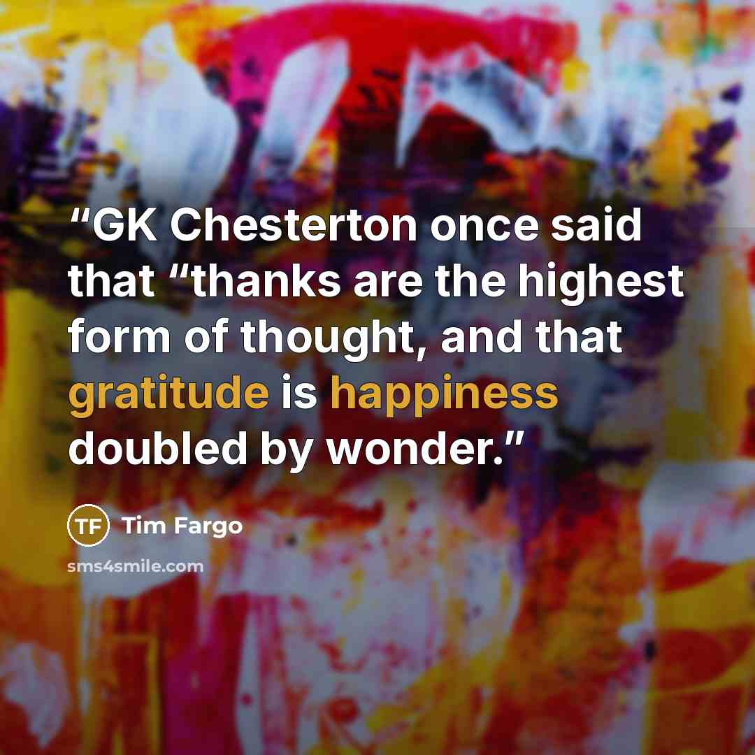 “GK Chesterton once said that “thanks are the highest form of thought, and that gratitude is happiness doubled by wonder.” quote by Tim Fargo
