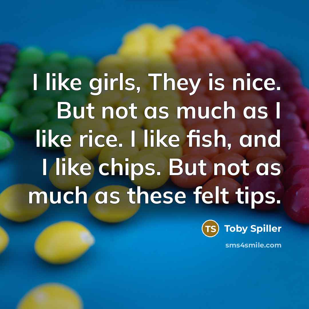 “I like girls, They is nice. But not as much as I like rice. I like fish, and I like chips. But not as much as these felt tips.” quote by Toby Spiller